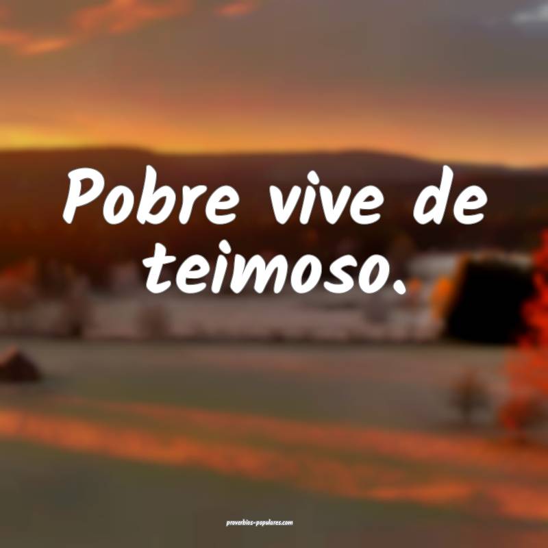 Pobre vive de teimoso.
 ...