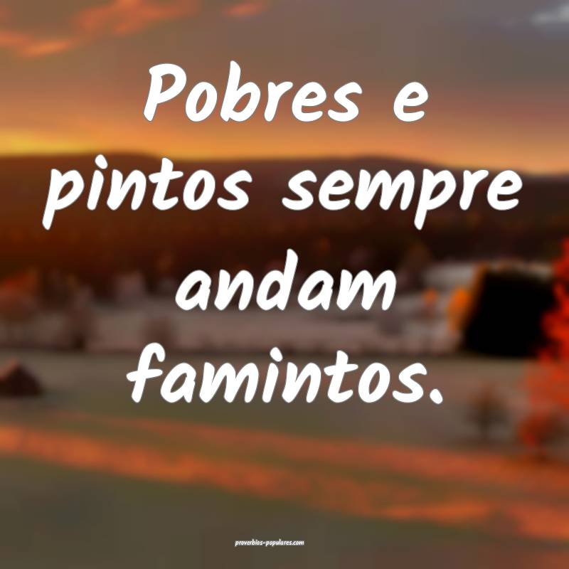 Pobres e pintos sempre andam famintos.
 ...