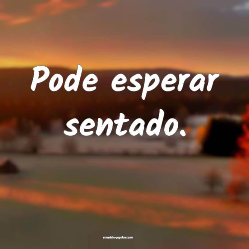 Pode esperar sentado.
 ...