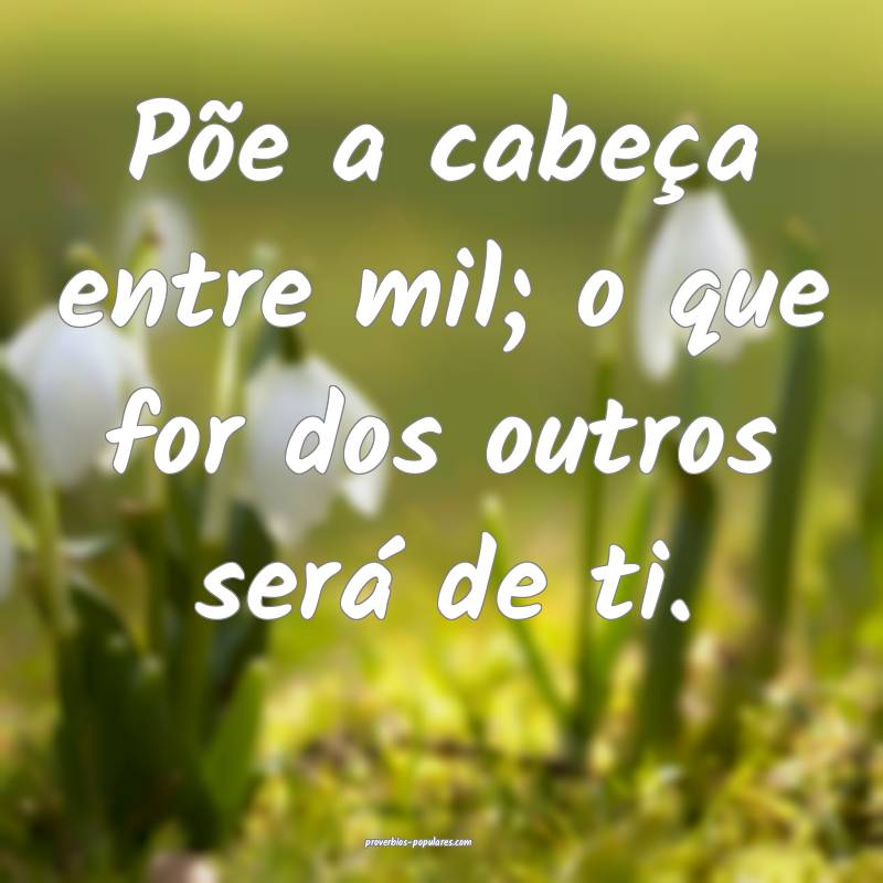 Põe a cabeça entre mil; o que for dos outros ser ...