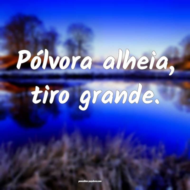 Pólvora alheia, tiro grande.
...