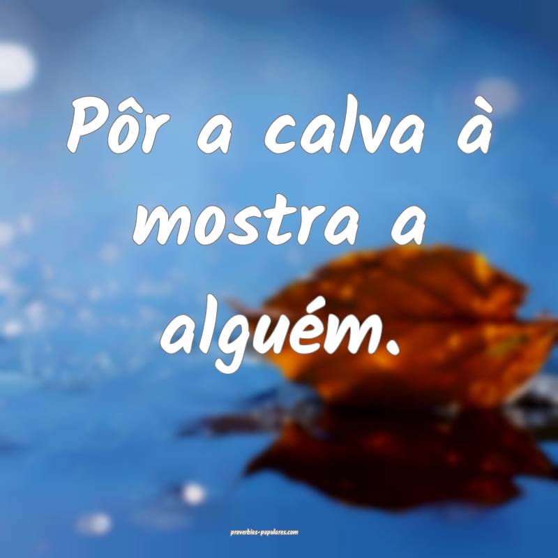 Pôr a calva à mostra a alguém.
 ...