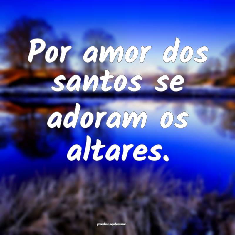 Por amor dos santos se adoram os altares.
 ...