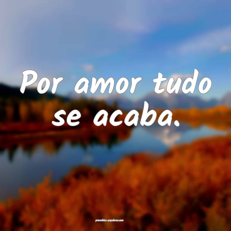 Por amor tudo se acaba.
 ...