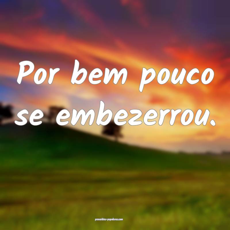 Por bem pouco se embezerrou.
 ...