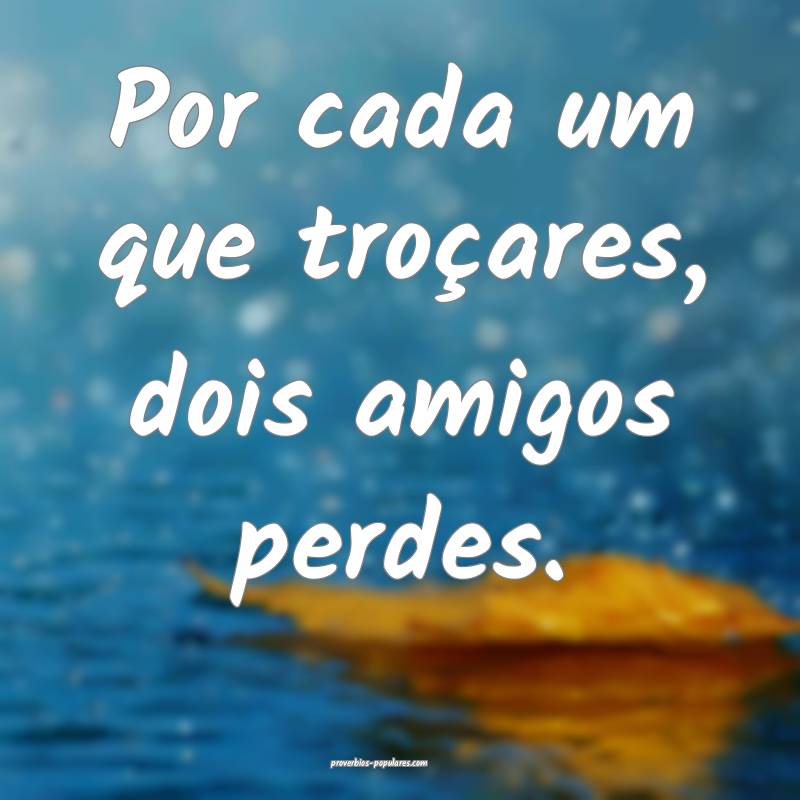Por cada um que troçares, dois amigos perdes.
...