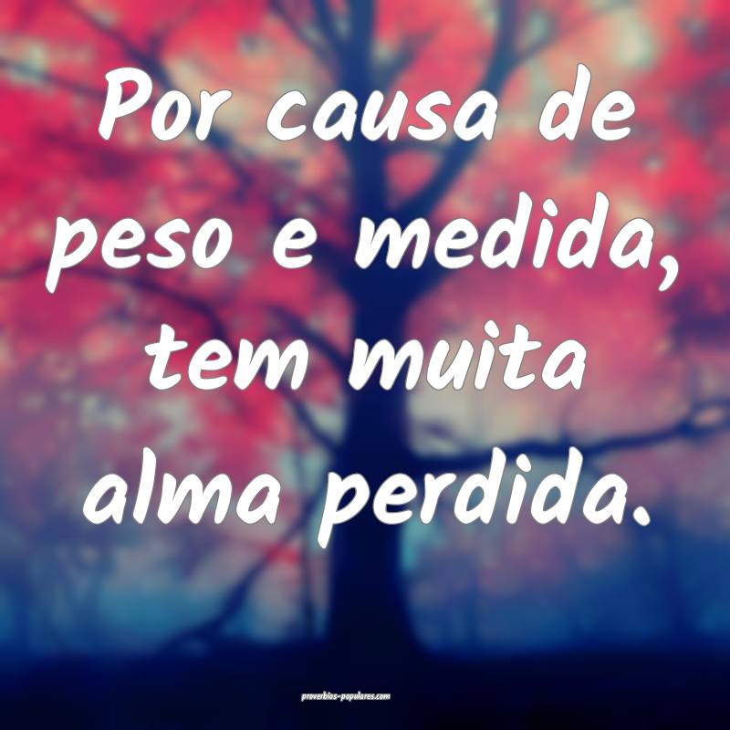 Por causa de peso e medida, tem muita alma perdida.
...