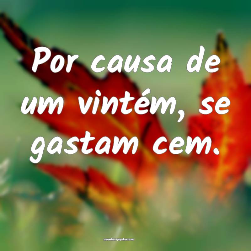 Por causa de um vintém, se gastam cem.
...