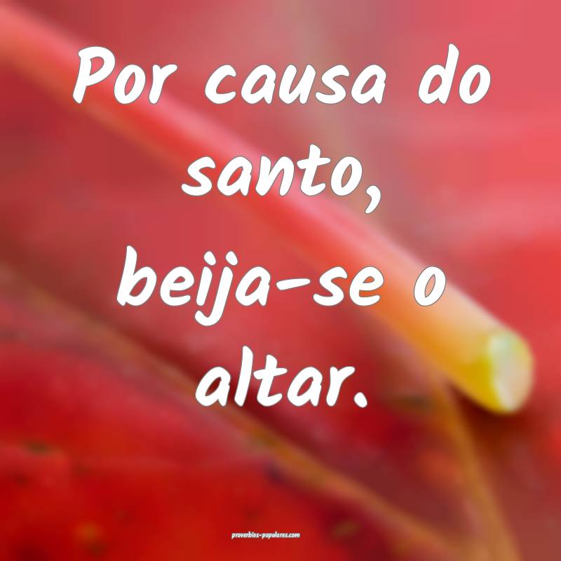 Por causa do santo, beija-se o altar.
...