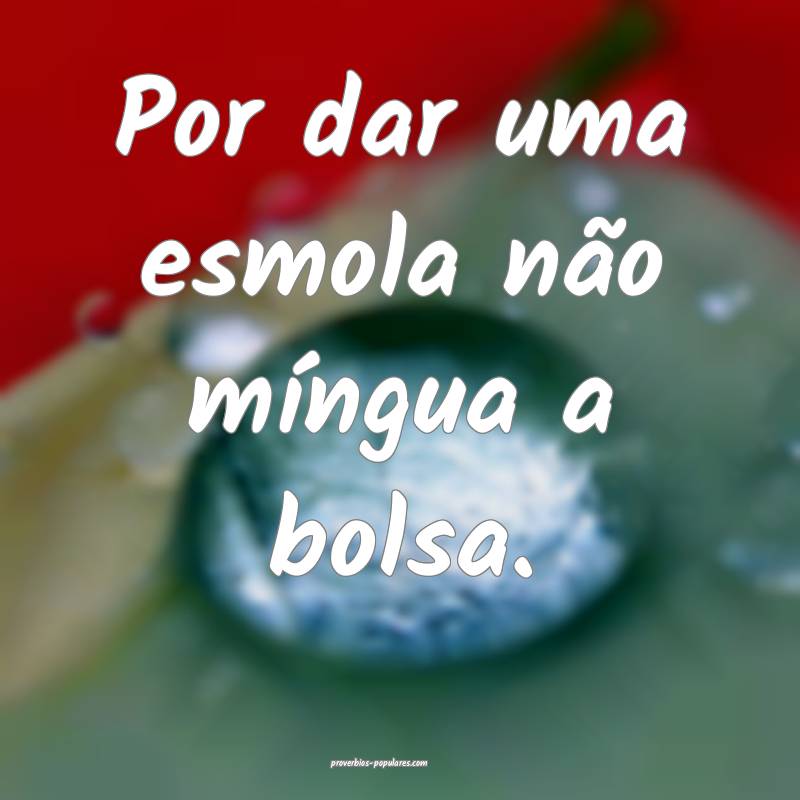 Por dar uma esmola não míngua a bolsa.
...