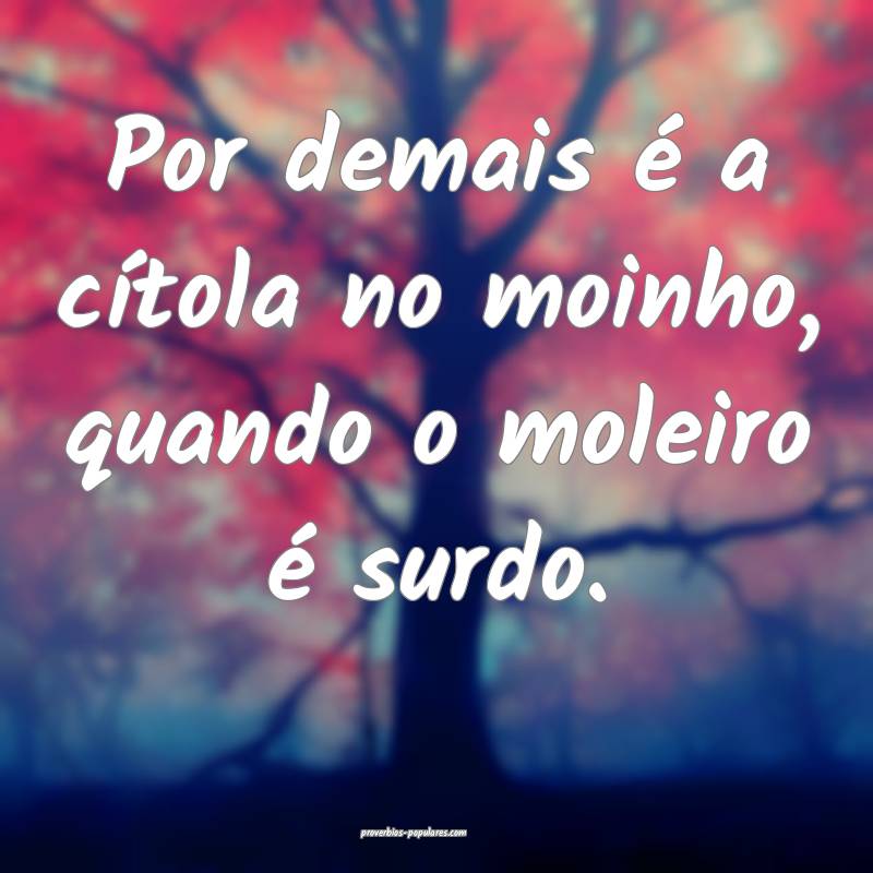 Por demais é a cítola no moinho, quando o moleiro é surdo.
...