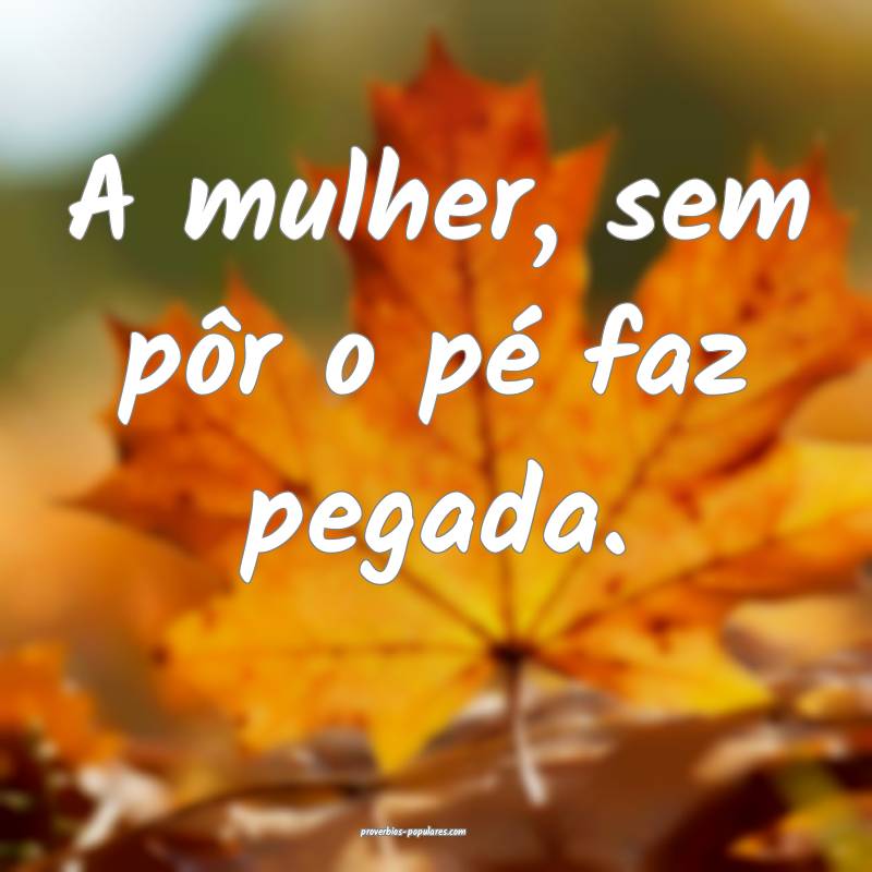 A mulher, sem pôr o pé faz pegada.
...
