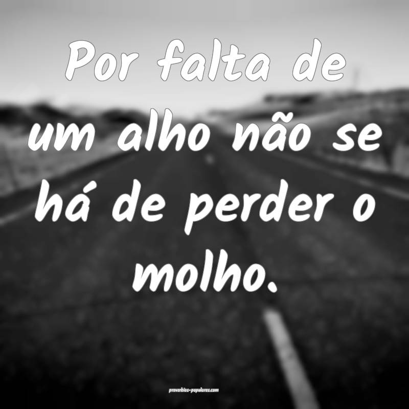 Por falta de um alho não se há de perder o molho.
...