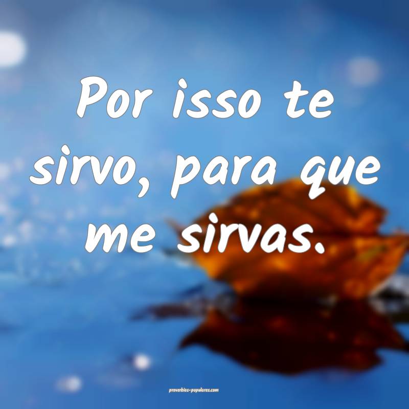 Por isso te sirvo, para que me sirvas.
...