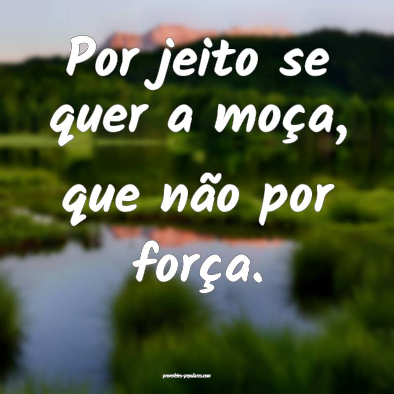 Por jeito se quer a moça, que não por força.
...