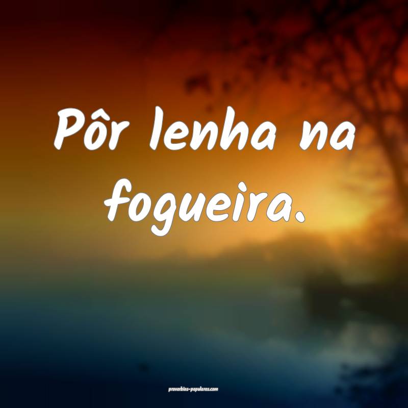 Pôr lenha na fogueira.
...