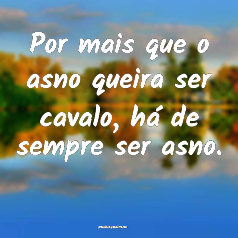 Por mais que o asno queira ser cavalo, há de sempre ser asno.
...