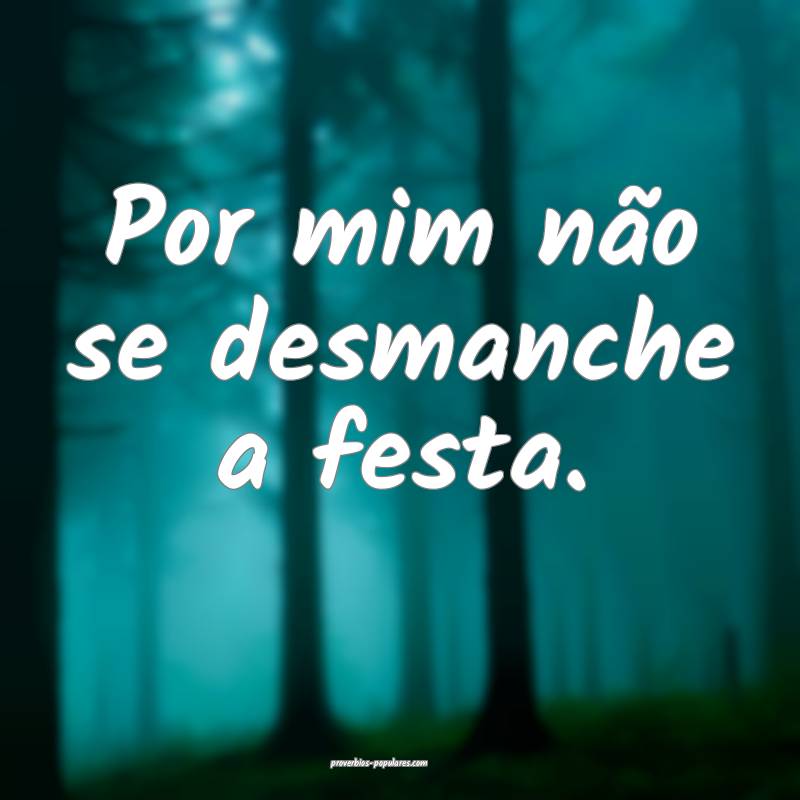 Por mim não se desmanche a festa.
...