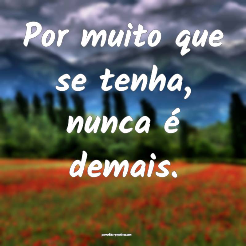 Por muito que se tenha, nunca é demais.
 ...