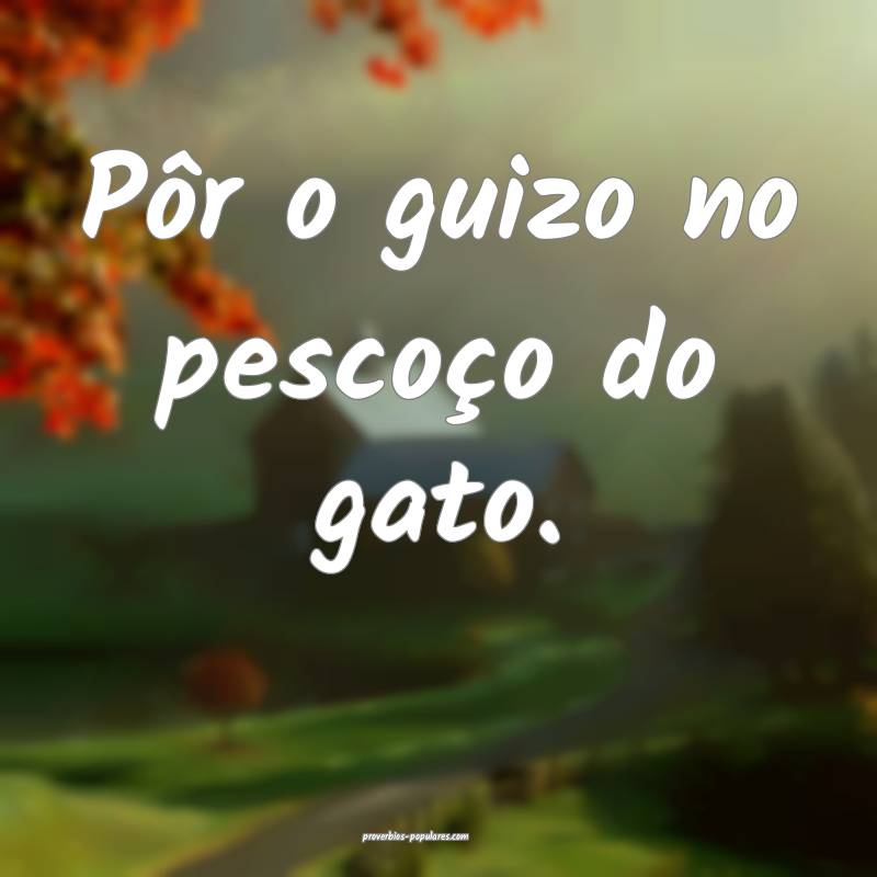 Pôr o guizo no pescoço do gato.
 ...