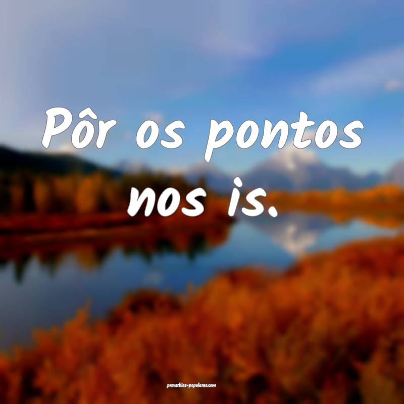 Pôr os pontos nos is.
 ...