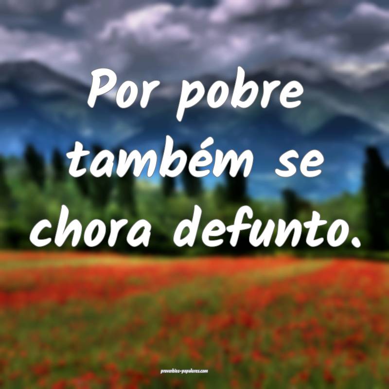 Por pobre também se chora defunto.
 ...