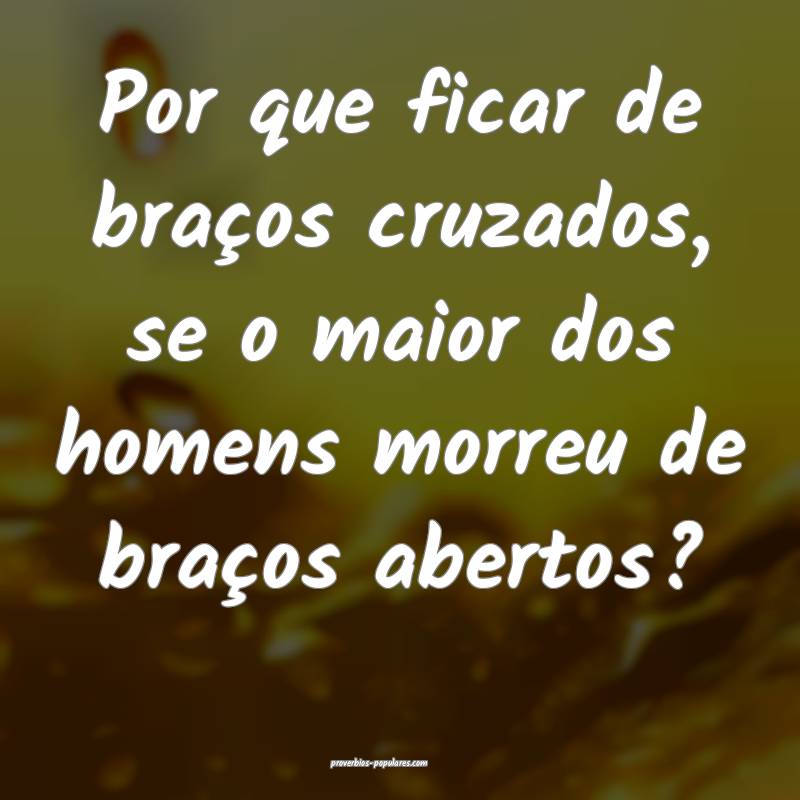 Por que ficar de braços cruzados, se o maior dos homens morreu de bra...