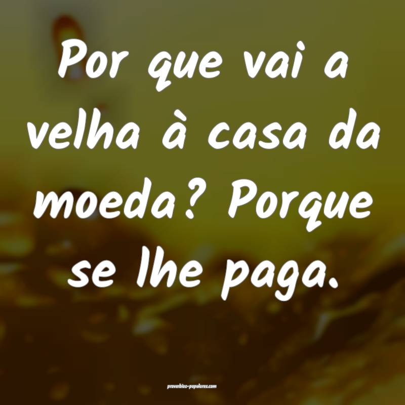 Por que vai a velha à casa da moeda? Porque se lhe paga.
...