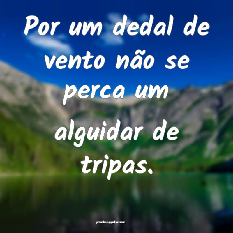 Por um dedal de vento não se perca um alguidar de tripas.
...