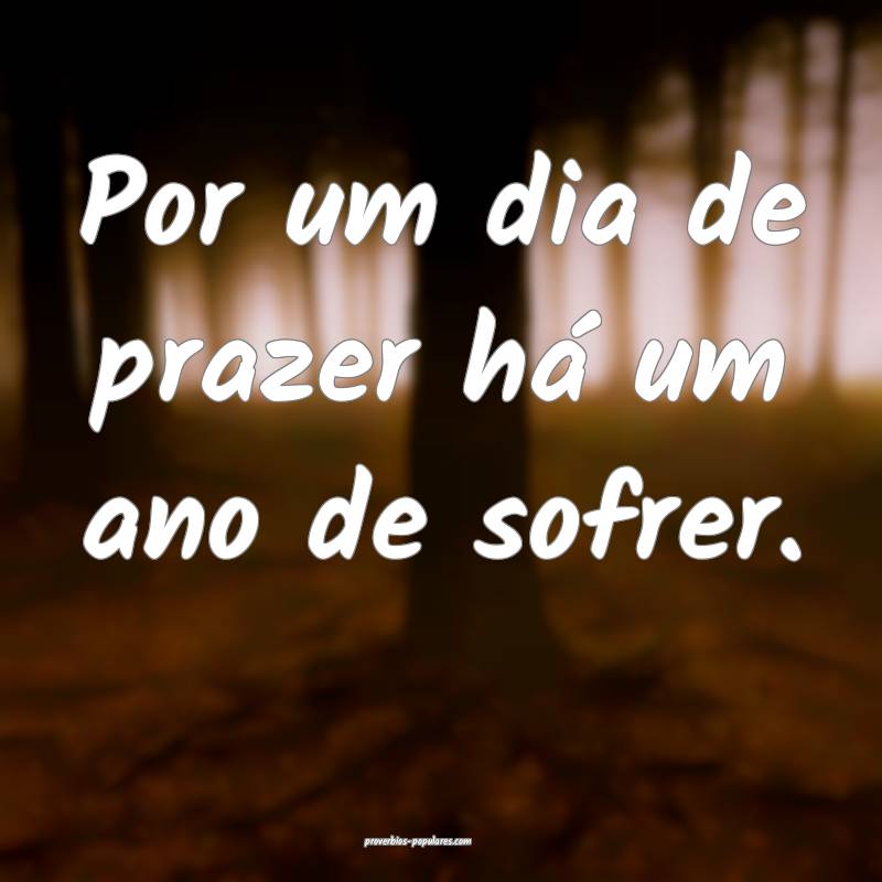 Por um dia de prazer há um ano de sofrer.
 ...