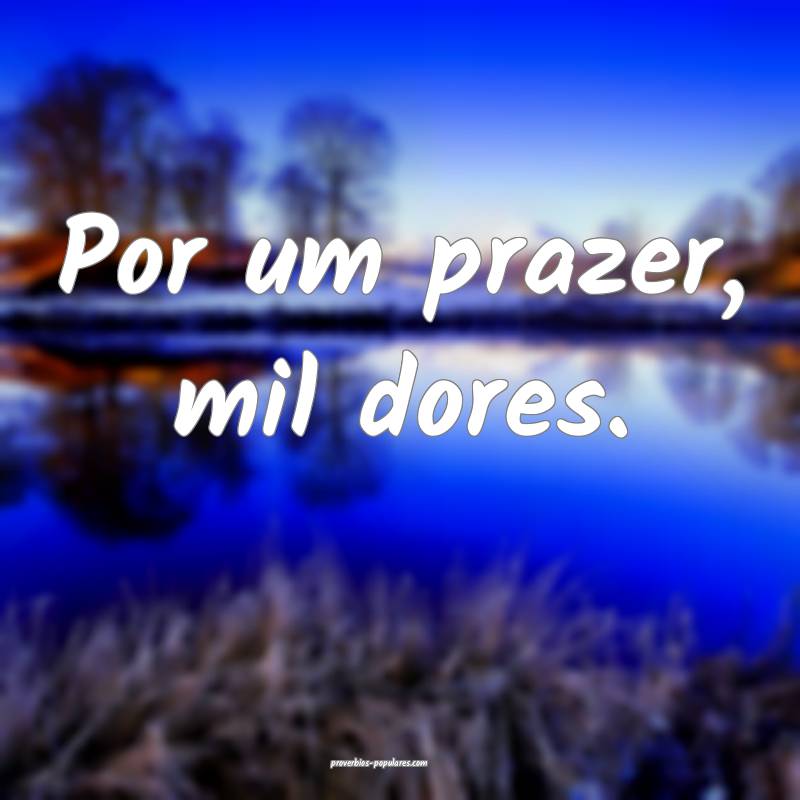 Por um prazer, mil dores.
...