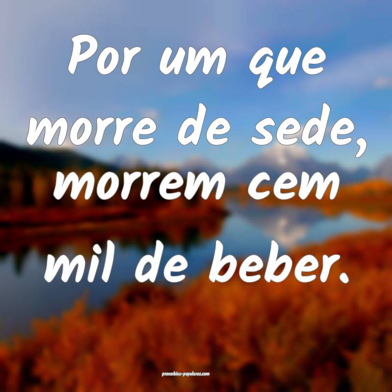 Por um que morre de sede, morrem cem mil de beber.
...
