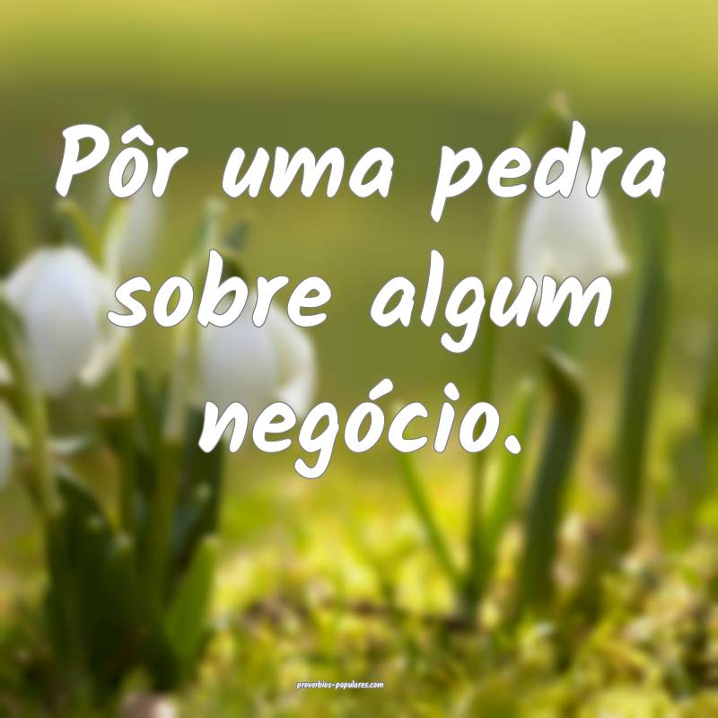 Pôr uma pedra sobre algum negócio.
...