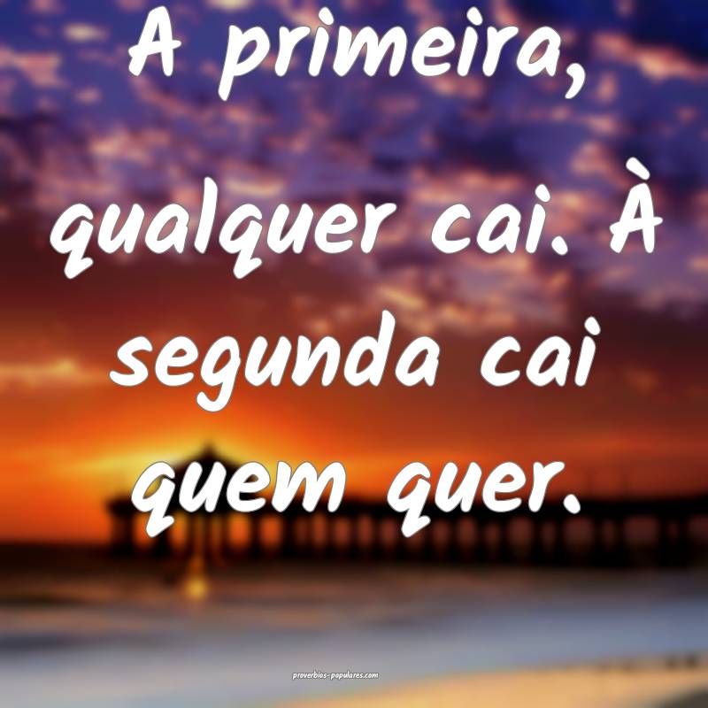 A primeira, qualquer cai. À segunda cai quem quer.
...