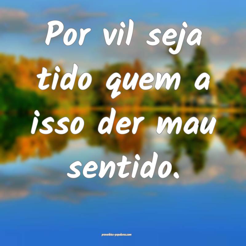 Por vil seja tido quem a isso der mau sentido.
...