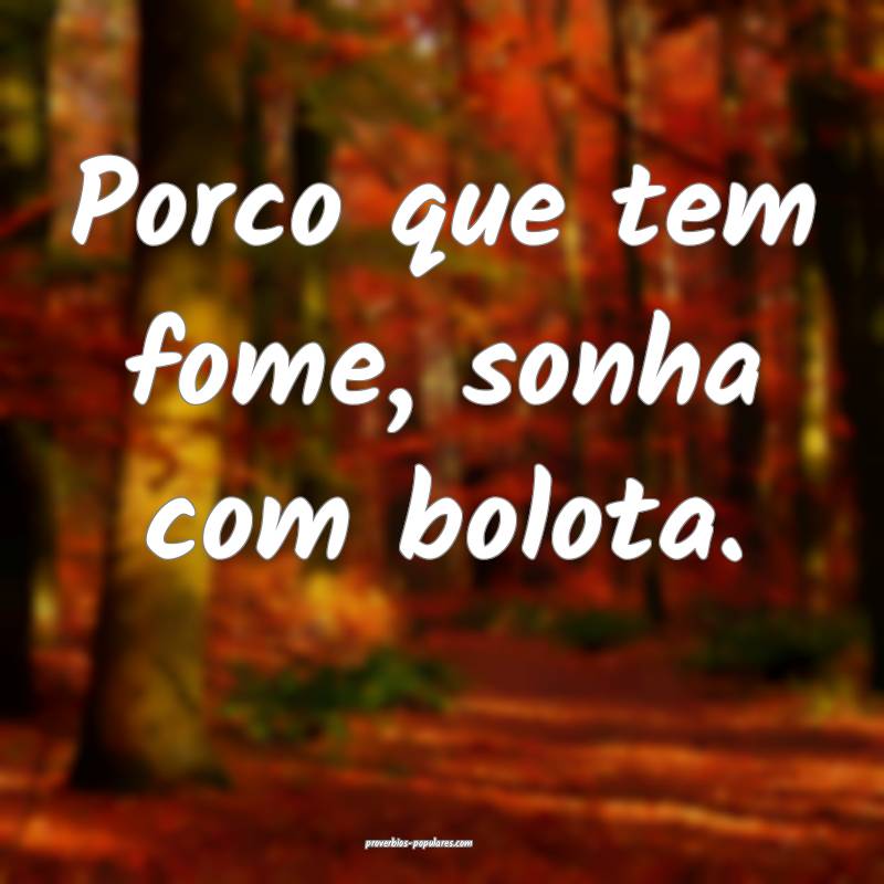 Porco que tem fome, sonha com bolota.
...