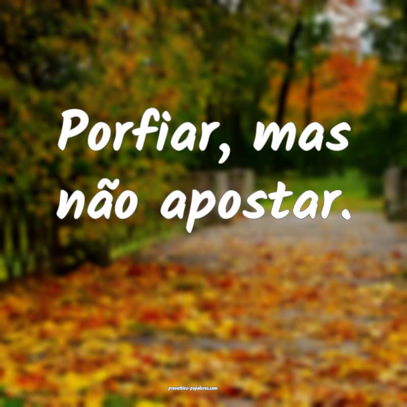 Porfiar, mas não apostar.
...