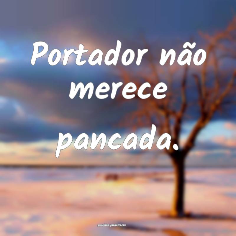 Portador não merece pancada.
 ...