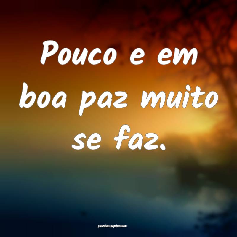 Pouco e em boa paz muito se faz.
 ...
