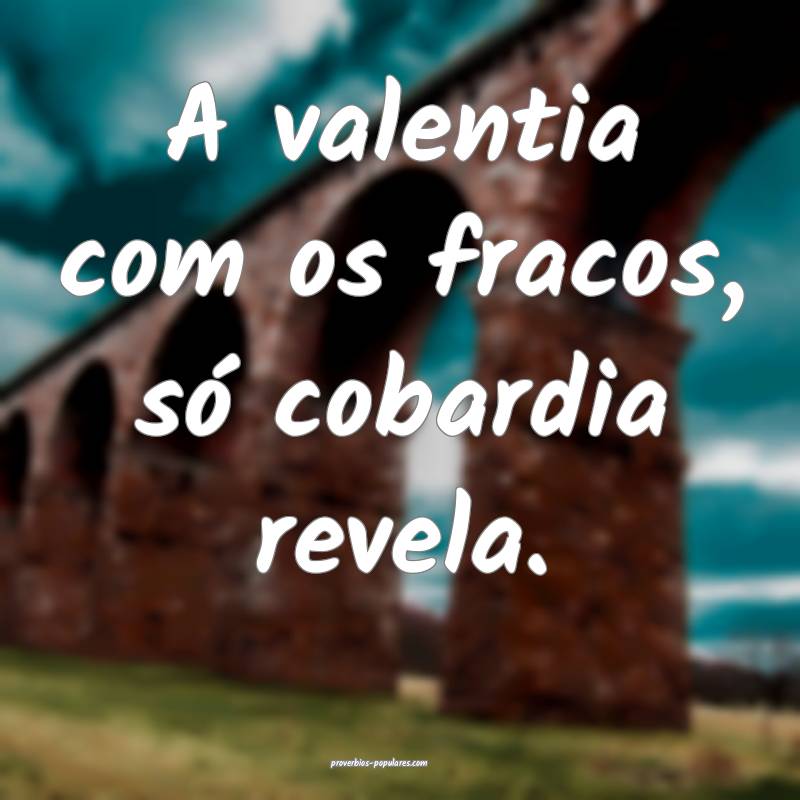 A valentia com os fracos, só cobardia revela.
...