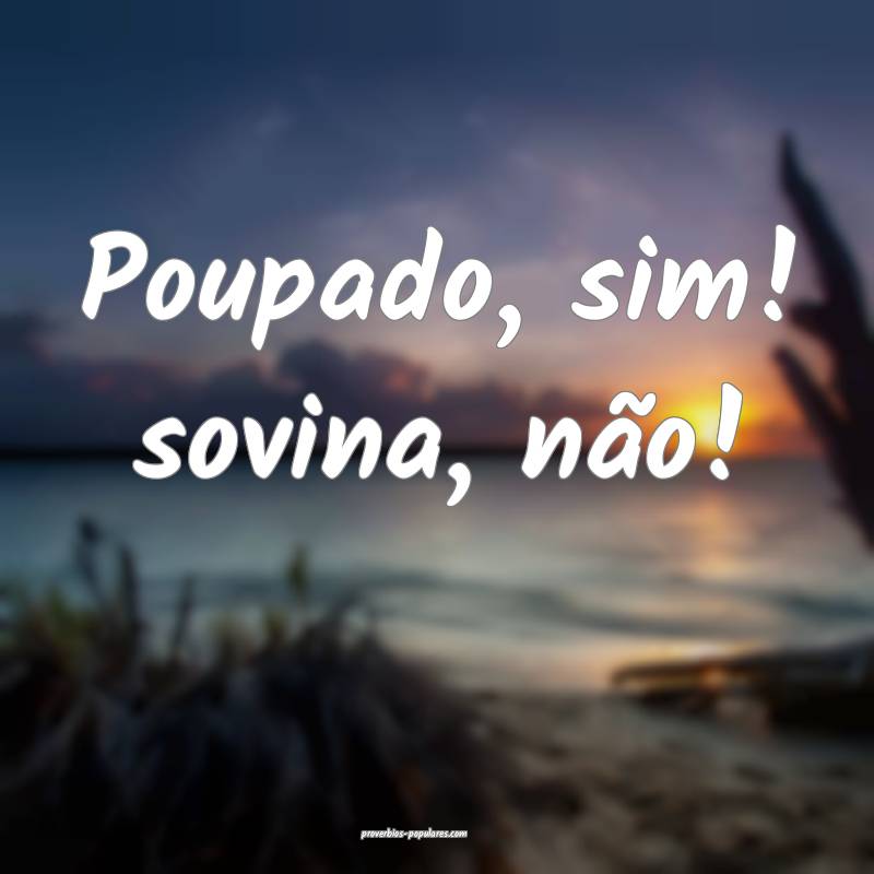 Poupado, sim! sovina, não!
...