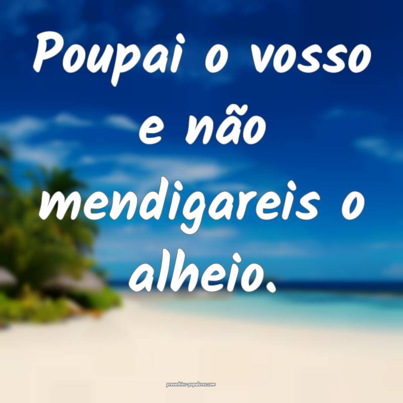 Poupai o vosso e não mendigareis o alheio.
...