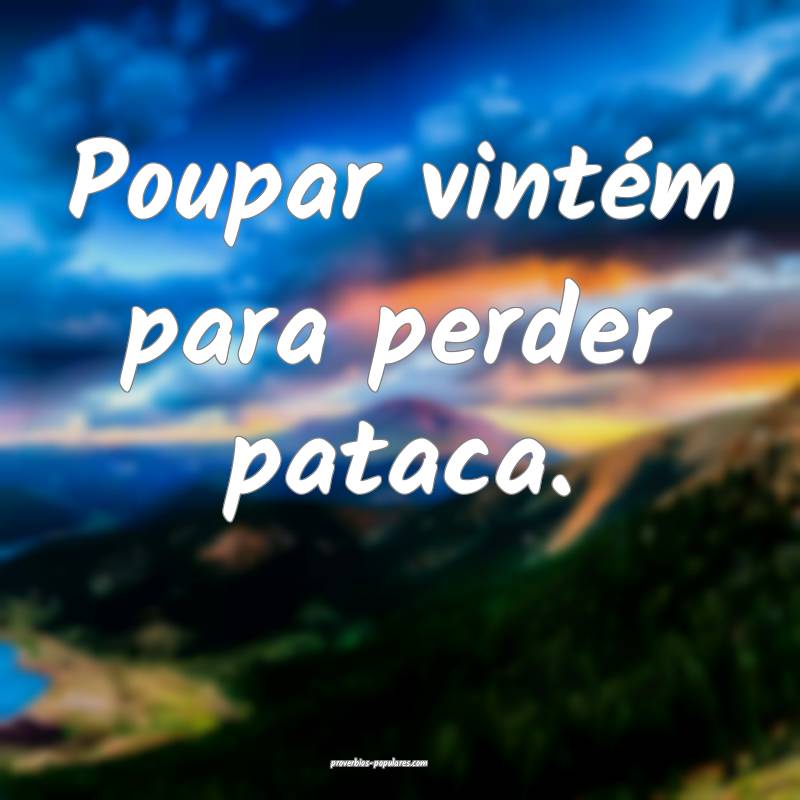 Poupar vintém para perder pataca.
 ...