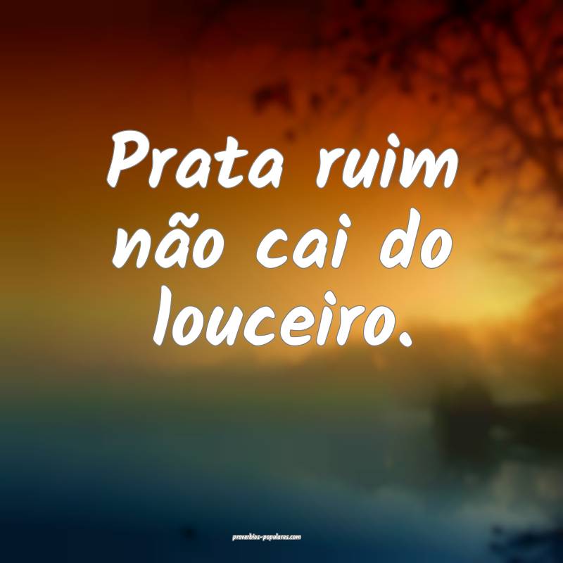 Prata ruim não cai do louceiro.
 ...