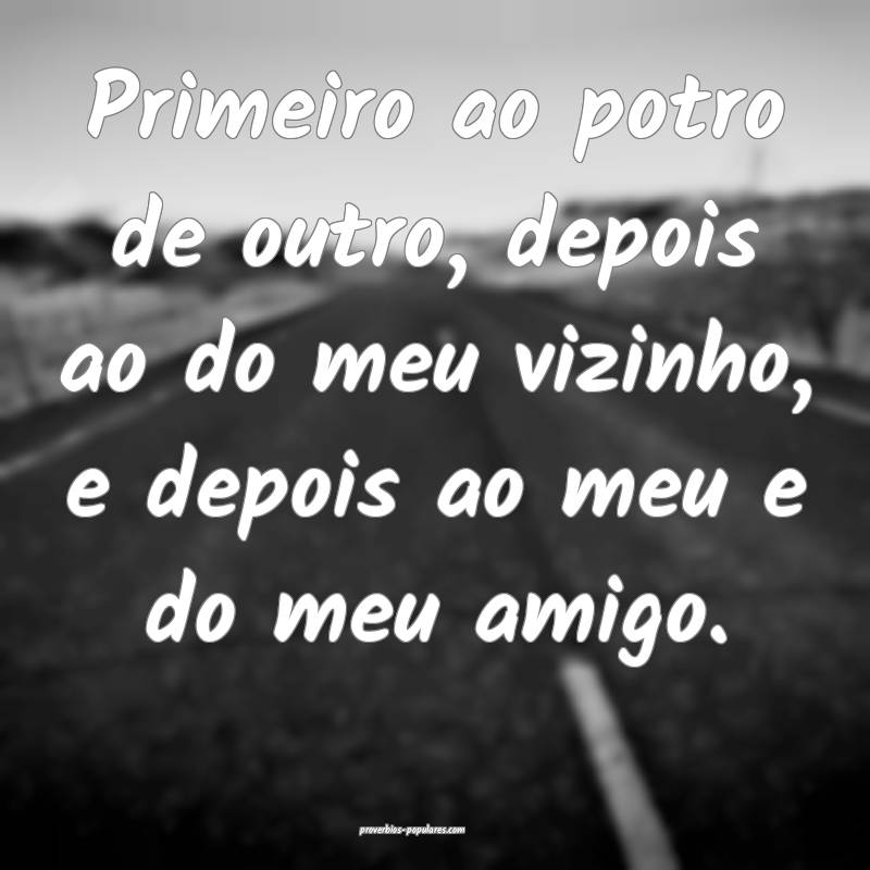 Primeiro ao potro de outro, depois ao do meu vizin ...