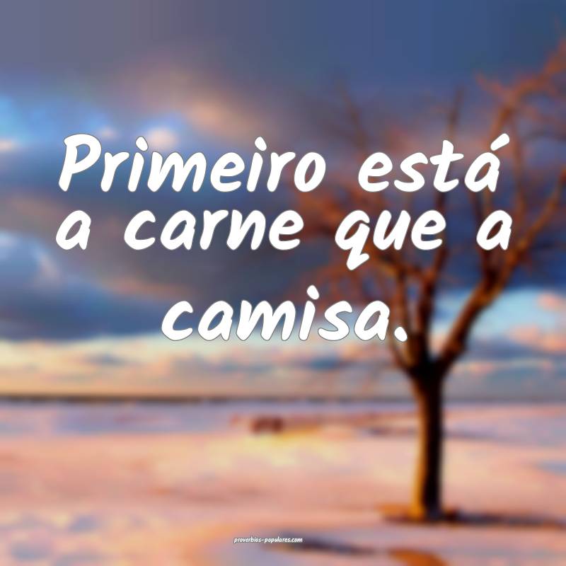 Primeiro está a carne que a camisa.
...