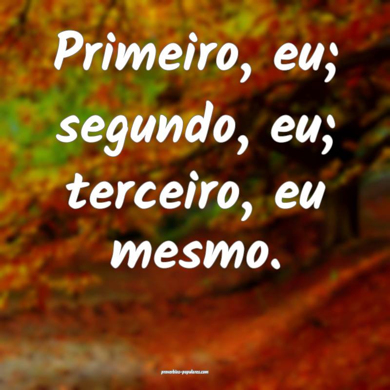 Primeiro, eu; segundo, eu; terceiro, eu mesmo.
...