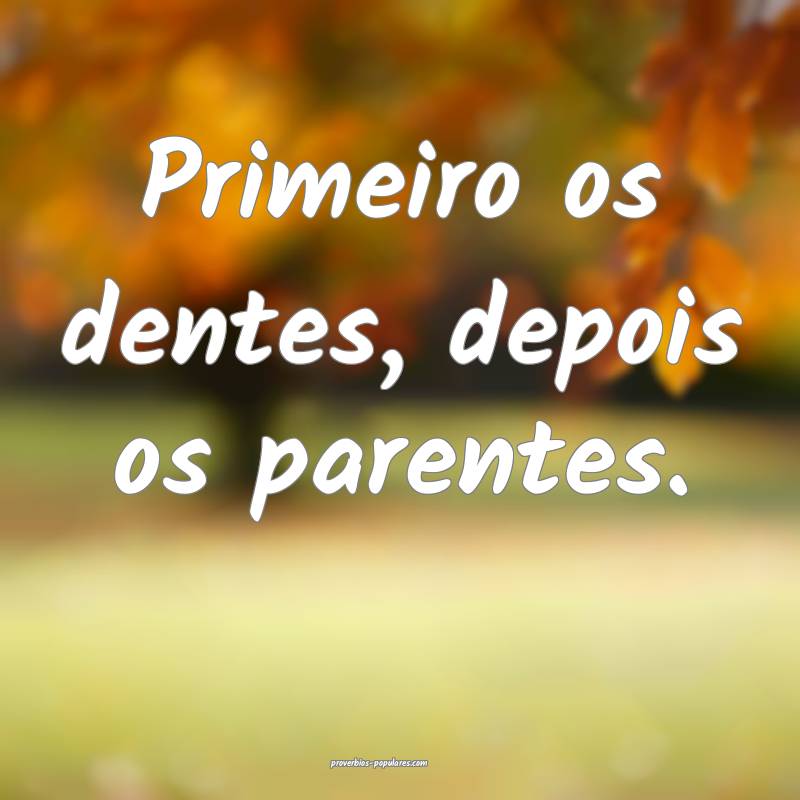 Primeiro os dentes, depois os parentes.
...
