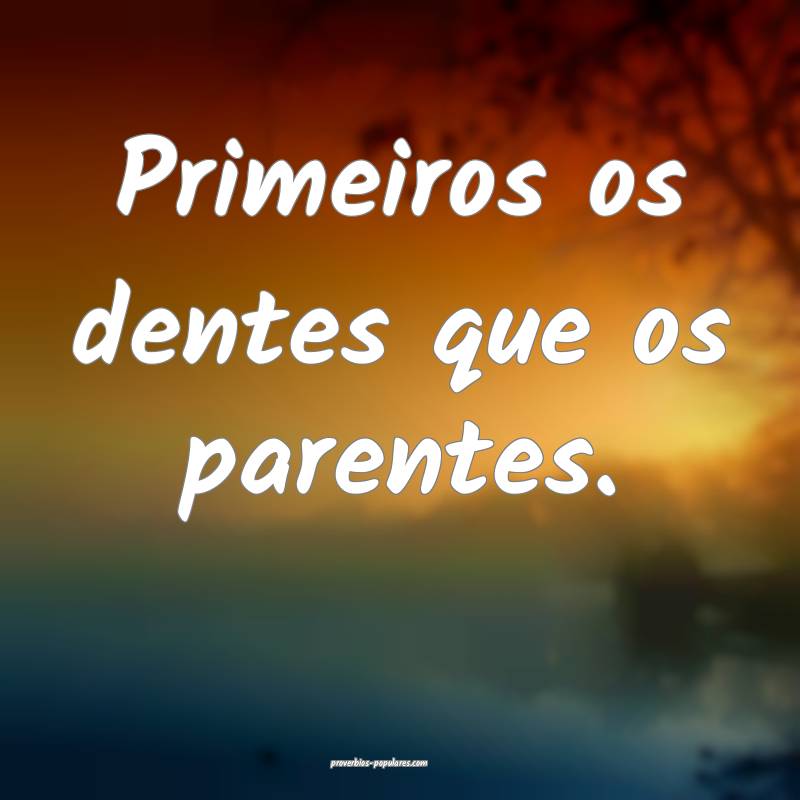 Primeiros os dentes que os parentes.
...