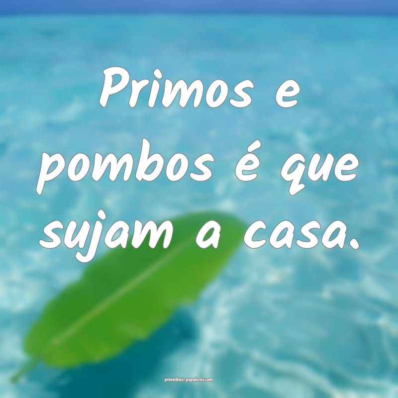 Primos e pombos é que sujam a casa.
...